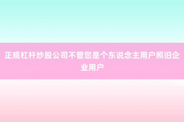 正规杠杆炒股公司不管您是个东说念主用户照旧企业用户