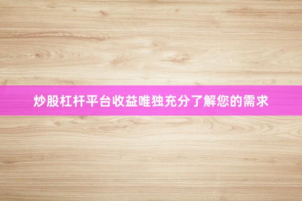 炒股杠杆平台收益唯独充分了解您的需求