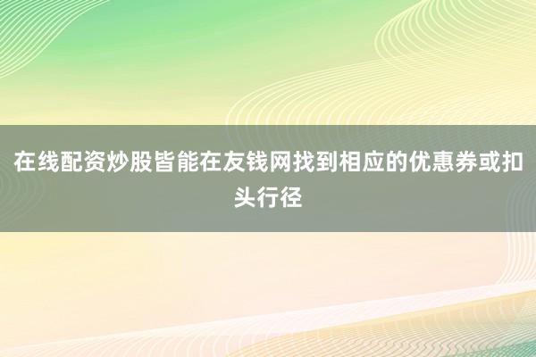 在线配资炒股皆能在友钱网找到相应的优惠券或扣头行径