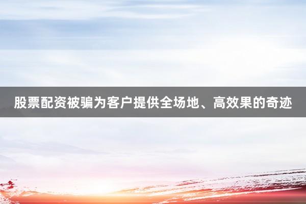 股票配资被骗为客户提供全场地、高效果的奇迹