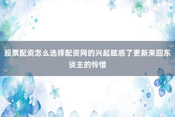 股票配资怎么选择配资网的兴起眩惑了更新来回东谈主的怜惜