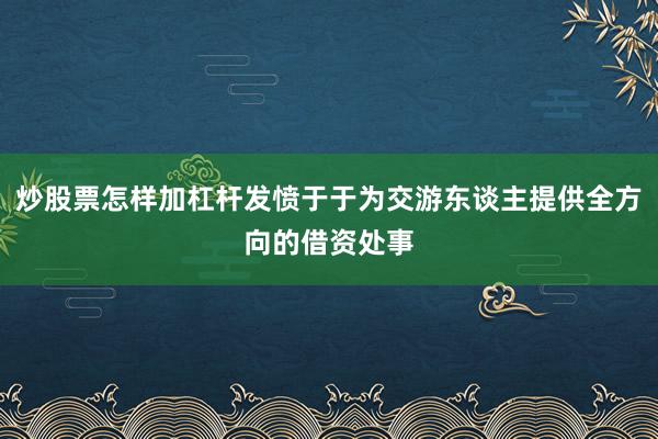 炒股票怎样加杠杆发愤于于为交游东谈主提供全方向的借资处事