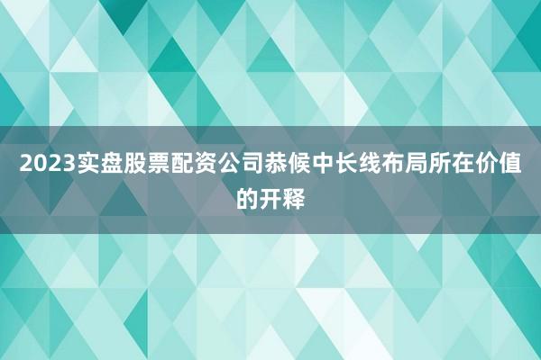 2023实盘股票配资公司恭候中长线布局所在价值的开释