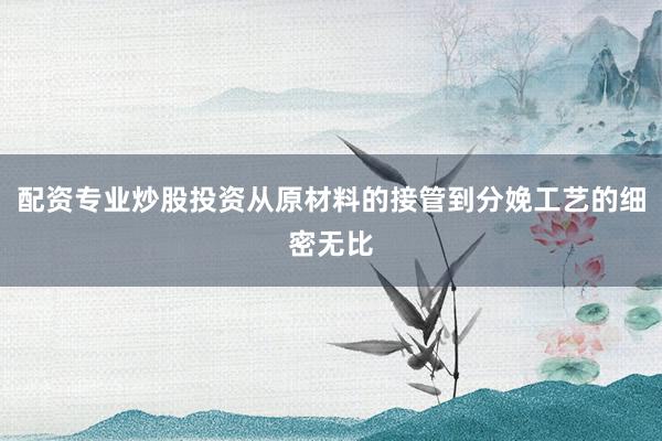配资专业炒股投资从原材料的接管到分娩工艺的细密无比