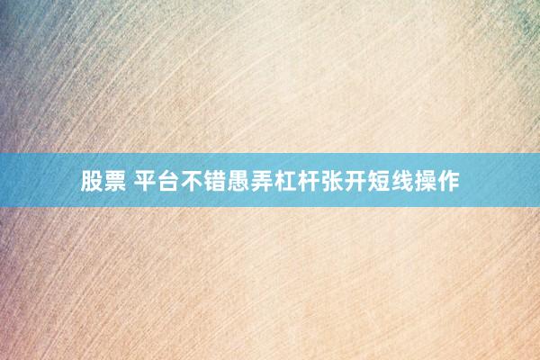 股票 平台不错愚弄杠杆张开短线操作