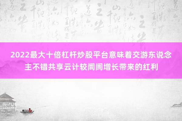 2022最大十倍杠杆炒股平台意味着交游东说念主不错共享云计较阛阓增长带来的红利