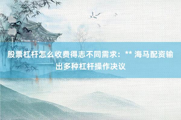 股票杠杆怎么收费得志不同需求：** 海马配资输出多种杠杆操作决议