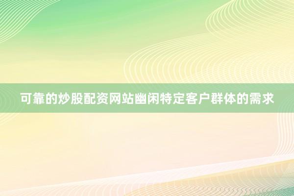 可靠的炒股配资网站幽闲特定客户群体的需求