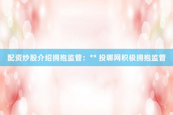 配资炒股介绍拥抱监管：** 投哪网积极拥抱监管