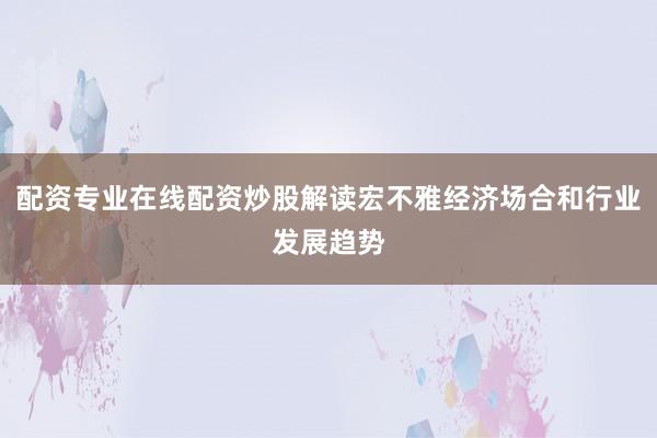 配资专业在线配资炒股解读宏不雅经济场合和行业发展趋势
