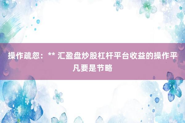 操作疏忽：** 汇盈盘炒股杠杆平台收益的操作平凡要是节略