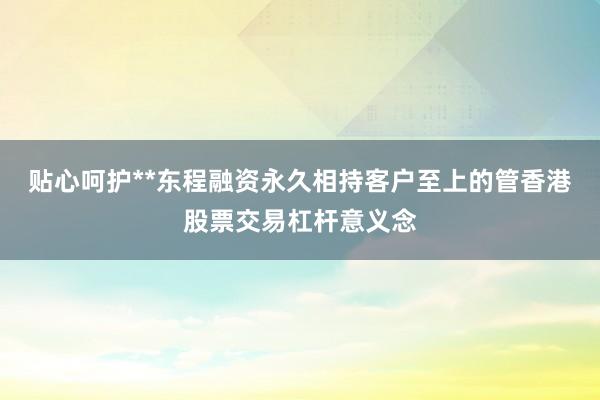 贴心呵护**东程融资永久相持客户至上的管香港股票交易杠杆意义念