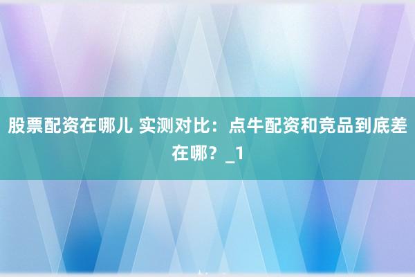 股票配资在哪儿 实测对比：点牛配资和竞品到底差在哪？_1