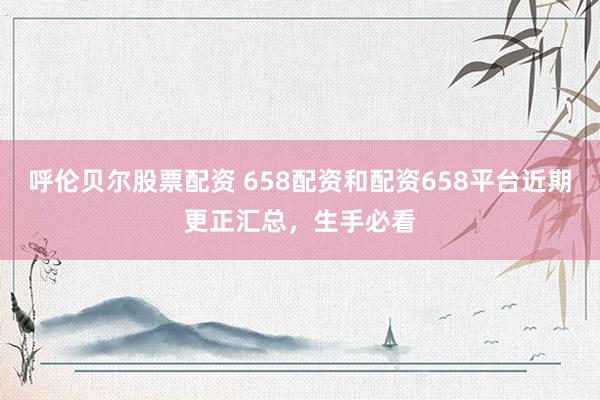 呼伦贝尔股票配资 658配资和配资658平台近期更正汇总，生手必看