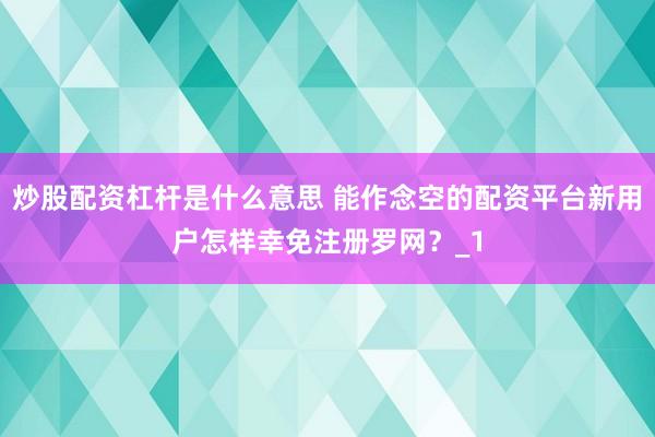 炒股配资杠杆是什么意思 能作念空的配资平台新用户怎样幸免注册罗网?_1