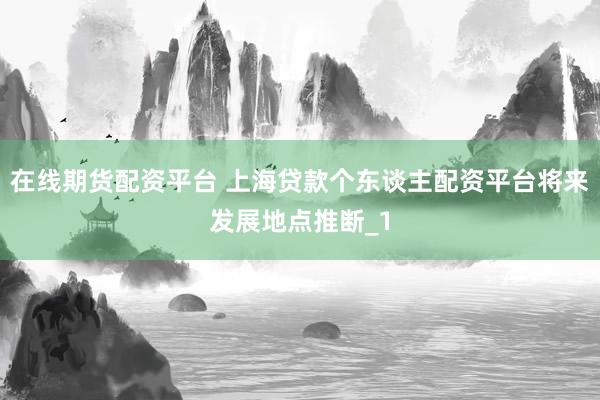 在线期货配资平台 上海贷款个东谈主配资平台将来发展地点推断_1