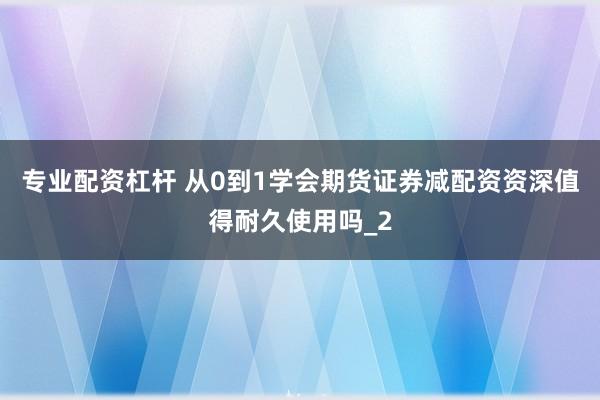 专业配资杠杆 从0到1学会期货证券减配资资深值得耐久使用吗_2