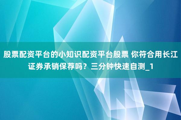 股票配资平台的小知识配资平台股票 你符合用长江证券承销保荐吗？三分钟快速自测_1