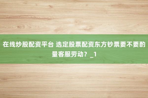 在线炒股配资平台 选定股票配资东方钞票要不要酌量客服劳动？_1