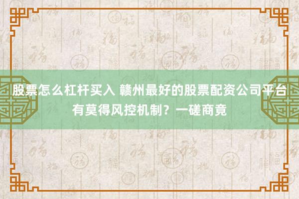 股票怎么杠杆买入 赣州最好的股票配资公司平台有莫得风控机制?一磋商竟